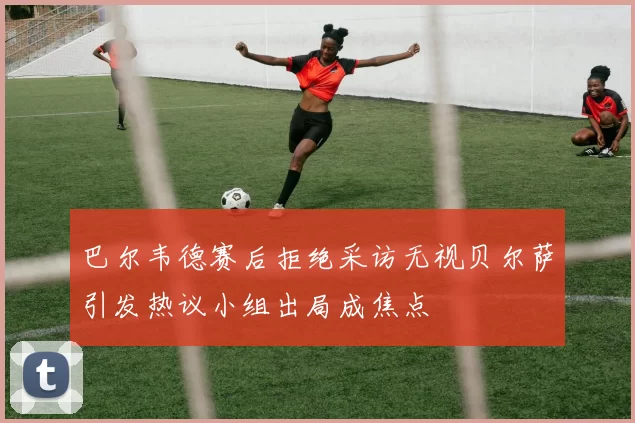 巴尔韦德赛后拒绝采访无视贝尔萨引发热议小组出局成焦点